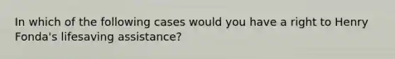 In which of the following cases would you have a right to Henry Fonda's lifesaving assistance?