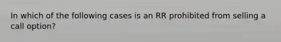 In which of the following cases is an RR prohibited from selling a call option?