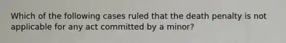 Which of the following cases ruled that the death penalty is not applicable for any act committed by a minor?