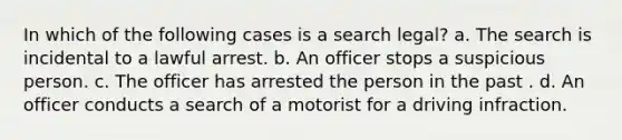 In which of the following cases is a search legal? a. The search is incidental to a lawful arrest. b. An officer stops a suspicious person. c. The officer has arrested the person in the past . d. An officer conducts a search of a motorist for a driving infraction.