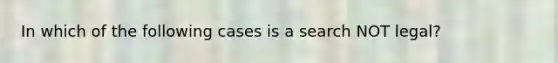 In which of the following cases is a search NOT legal?