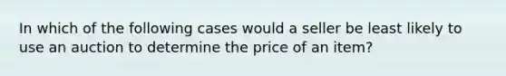 In which of the following cases would a seller be least likely to use an auction to determine the price of an item?