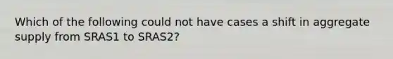 Which of the following could not have cases a shift in aggregate supply from SRAS1 to SRAS2?