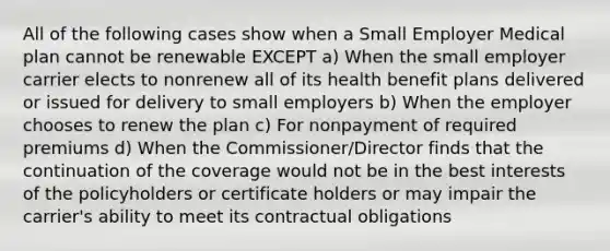 All of the following cases show when a Small Employer Medical plan cannot be renewable EXCEPT a) When the small employer carrier elects to nonrenew all of its health benefit plans delivered or issued for delivery to small employers b) When the employer chooses to renew the plan c) For nonpayment of required premiums d) When the Commissioner/Director finds that the continuation of the coverage would not be in the best interests of the policyholders or certificate holders or may impair the carrier's ability to meet its contractual obligations