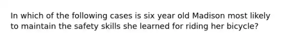 In which of the following cases is six year old Madison most likely to maintain the safety skills she learned for riding her bicycle?