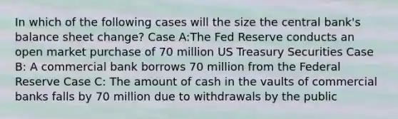 In which of the following cases will the size the central bank's balance sheet change? Case A:The Fed Reserve conducts an open market purchase of 70 million US Treasury Securities Case B: A commercial bank borrows 70 million from the Federal Reserve Case C: The amount of cash in the vaults of commercial banks falls by 70 million due to withdrawals by the public