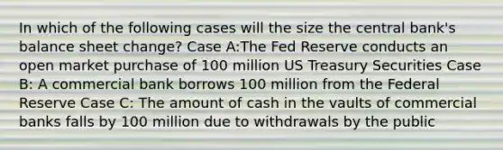 In which of the following cases will the size the central bank's balance sheet change? Case A:The Fed Reserve conducts an open market purchase of 100 million US Treasury Securities Case B: A commercial bank borrows 100 million from the Federal Reserve Case C: The amount of cash in the vaults of commercial banks falls by 100 million due to withdrawals by the public