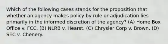 Which of the following cases stands for the proposition that whether an agency makes policy by rule or adjudication lies primarily in the informed discretion of the agency? (A) Home Box Office v. FCC. (B) NLRB v. Hearst. (C) Chrysler Corp v. Brown. (D) SEC v. Chenery.