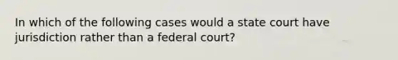 In which of the following cases would a state court have jurisdiction rather than a federal court?