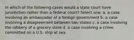 In which of the following cases would a state court have jurisdiction rather than a federal court? Select one: a. a case involving an ambassador of a foreign government b. a case involving a disagreement between two states c. a case involving the robbery of a grocery store d. a case involving a crime committed on a U.S. ship at sea