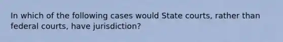 In which of the following cases would State courts, rather than federal courts, have jurisdiction?