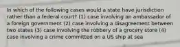 In which of the following cases would a state have jurisdiction rather than a federal court? (1) case involving an ambassador of a foreign government (2) case involving a disagreement between two states (3) case involving the robbery of a grocery store (4) case involving a crime committed on a US ship at sea