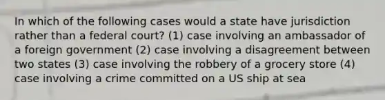 In which of the following cases would a state have jurisdiction rather than a federal court? (1) case involving an ambassador of a foreign government (2) case involving a disagreement between two states (3) case involving the robbery of a grocery store (4) case involving a crime committed on a US ship at sea