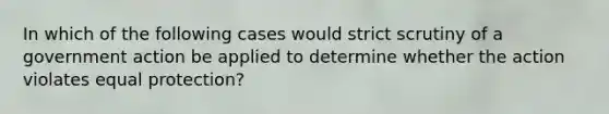 In which of the following cases would strict scrutiny of a government action be applied to determine whether the action violates equal protection?