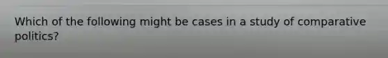 Which of the following might be cases in a study of comparative politics?