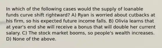 In which of the following cases would the supply of loanable funds curve shift rightward? A) Ryan is worried about cutbacks at his firm, so his expected future income falls. B) Olivia learns that at year's end she will receive a bonus that will double her current salary. C) The stock market booms, so people's wealth increases. D) None of the above.