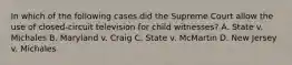 In which of the following cases did the Supreme Court allow the use of closed-circuit television for child witnesses? A. State v. Michales B. Maryland v. Craig C. State v. McMartin D. New Jersey v. Michales