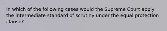 In which of the following cases would the Supreme Court apply the intermediate standard of scrutiny under the equal protection clause?