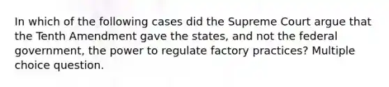 In which of the following cases did the Supreme Court argue that the Tenth Amendment gave the states, and not the federal government, the power to regulate factory practices? Multiple choice question.