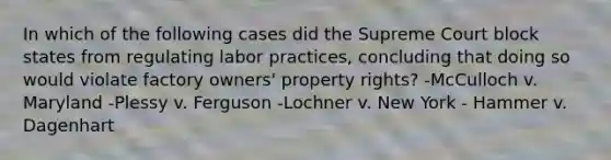 In which of the following cases did the Supreme Court block states from regulating labor practices, concluding that doing so would violate factory owners' property rights? -McCulloch v. Maryland -Plessy v. Ferguson -Lochner v. New York - Hammer v. Dagenhart