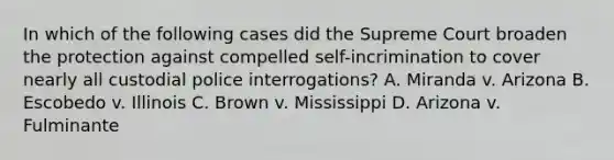 In which of the following cases did the Supreme Court broaden the protection against compelled self-incrimination to cover nearly all custodial police interrogations? A. Miranda v. Arizona B. Escobedo v. Illinois C. Brown v. Mississippi D. Arizona v. Fulminante