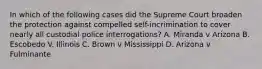 In which of the following cases did the Supreme Court broaden the protection against compelled self-incrimination to cover nearly all custodial police interrogations? A. Miranda v Arizona B. Escobedo V. Illinois C. Brown v Mississippi D. Arizona v Fulminante