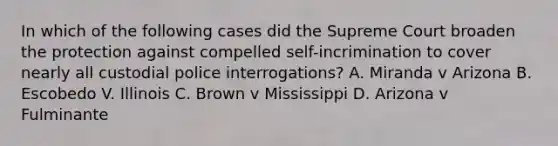 In which of the following cases did the Supreme Court broaden the protection against compelled self-incrimination to cover nearly all custodial police interrogations? A. Miranda v Arizona B. Escobedo V. Illinois C. Brown v Mississippi D. Arizona v Fulminante