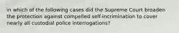 in which of the following cases did the Supreme Court broaden the protection against compelled self-incrimination to cover nearly all custodial police interrogations?