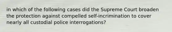 in which of the following cases did the Supreme Court broaden the protection against compelled self-incrimination to cover nearly all custodial police interrogations?