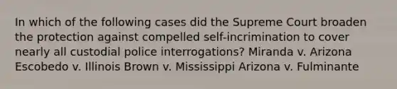 In which of the following cases did the Supreme Court broaden the protection against compelled self-incrimination to cover nearly all custodial police interrogations? Miranda v. Arizona Escobedo v. Illinois Brown v. Mississippi Arizona v. Fulminante