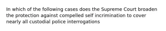 In which of the following cases does the Supreme Court broaden the protection against compelled self incrimination to cover nearly all custodial police interrogations