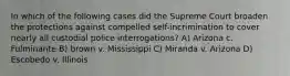 In which of the following cases did the Supreme Court broaden the protections against compelled self-incrimination to cover nearly all custodial police interrogations? A) Arizona c. Fulminante B) brown v. Mississippi C) Miranda v. Arizona D) Escobedo v. Illinois