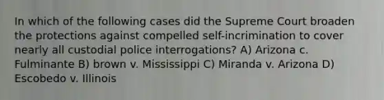 In which of the following cases did the Supreme Court broaden the protections against compelled self-incrimination to cover nearly all custodial police interrogations? A) Arizona c. Fulminante B) brown v. Mississippi C) Miranda v. Arizona D) Escobedo v. Illinois