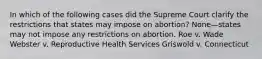 In which of the following cases did the Supreme Court clarify the restrictions that states may impose on abortion? None—states may not impose any restrictions on abortion. Roe v. Wade Webster v. Reproductive Health Services Griswold v. Connecticut