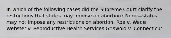 In which of the following cases did the Supreme Court clarify the restrictions that states may impose on abortion? None—states may not impose any restrictions on abortion. Roe v. Wade Webster v. Reproductive Health Services Griswold v. Connecticut