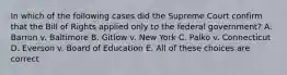 In which of the following cases did the Supreme Court confirm that the Bill of Rights applied only to the federal government? A. Barron v. Baltimore B. Gitlow v. New York C. Palko v. Connecticut D. Everson v. Board of Education E. All of these choices are correct