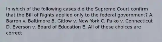 In which of the following cases did the Supreme Court confirm that the Bill of Rights applied only to the federal government? A. Barron v. Baltimore B. Gitlow v. New York C. Palko v. Connecticut D. Everson v. Board of Education E. All of these choices are correct