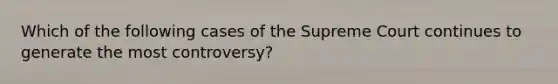 Which of the following cases of the Supreme Court continues to generate the most controversy?