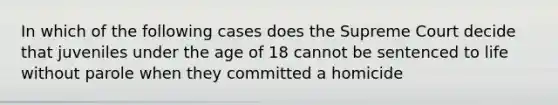 In which of the following cases does the Supreme Court decide that juveniles under the age of 18 cannot be sentenced to life without parole when they committed a homicide