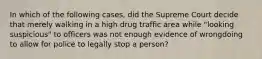 In which of the following cases, did the Supreme Court decide that merely walking in a high drug traffic area while "looking suspicious" to officers was not enough evidence of wrongdoing to allow for police to legally stop a person?