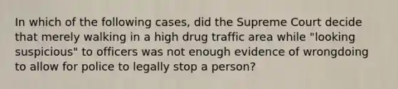 In which of the following cases, did the Supreme Court decide that merely walking in a high drug traffic area while "looking suspicious" to officers was not enough evidence of wrongdoing to allow for police to legally stop a person?