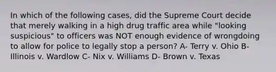 In which of the following cases, did the Supreme Court decide that merely walking in a high drug traffic area while "looking suspicious" to officers was NOT enough evidence of wrongdoing to allow for police to legally stop a person? A- Terry v. Ohio B- Illinois v. Wardlow C- Nix v. Williams D- Brown v. Texas