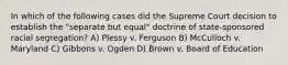 In which of the following cases did the Supreme Court decision to establish the "separate but equal" doctrine of state-sponsored racial segregation? A) Plessy v. Ferguson B) McCulloch v. Maryland C) Gibbons v. Ogden D) Brown v. Board of Education