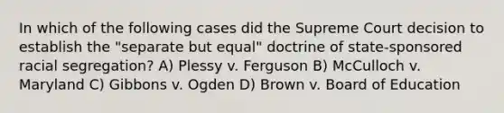 In which of the following cases did the Supreme Court decision to establish the "separate but equal" doctrine of state-sponsored racial segregation? A) Plessy v. Ferguson B) McCulloch v. Maryland C) Gibbons v. Ogden D) Brown v. Board of Education