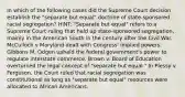 In which of the following cases did the Supreme Court decision establish the "separate but equal" doctrine of state-sponsored racial segregation? HINT: "Separate but equal" refers to a Supreme Court ruling that held up state-sponsored segregation, mainly in the American South in the century after the Civil War. McCulloch v Maryland dealt with Congress' implied powers. Gibbons M. Odgen upheld the federal government's power to regulate interstate commerce. Brown v. Board of Education overturned the legal concept of "separate but equal." In Plessy v Ferguson, the Court ruled that racial segregation was constitutional as long as "separate but equal" resources were allocated to African Americans.