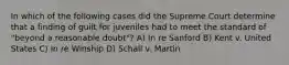 In which of the following cases did the Supreme Court determine that a finding of guilt for juveniles had to meet the standard of "beyond a reasonable doubt"? A) In re Sanford B) Kent v. United States C) In re Winship D) Schall v. Martin