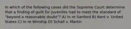 In which of the following cases did the Supreme Court determine that a finding of guilt for juveniles had to meet the standard of "beyond a reasonable doubt"? A) In re Sanford B) Kent v. United States C) In re Winship D) Schall v. Martin