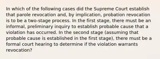 In which of the following cases did the Supreme Court establish that parole revocation and, by implication, probation revocation is to be a two-stage process. In the first stage, there must be an informal, preliminary inquiry to establish probable cause that a violation has occurred. In the second stage (assuming that probable cause is established in the first stage), there must be a formal court hearing to determine if the violation warrants revocation?