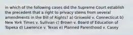 in which of the following cases did the Supreme Court establish the precedent that a right to privacy stems from several amendments in the Bill of Rights? a) Griswold v. Connecticut b) New York Times v. Sullivan c) Brown v. Board of Education of Topeka d) Lawrence v. Texas e) Planned Parenthood v. Casey