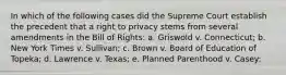 In which of the following cases did the Supreme Court establish the precedent that a right to privacy stems from several amendments in the Bill of Rights: a. Griswold v. Connecticut; b. New York Times v. Sullivan; c. Brown v. Board of Education of Topeka; d. Lawrence v. Texas; e. Planned Parenthood v. Casey: